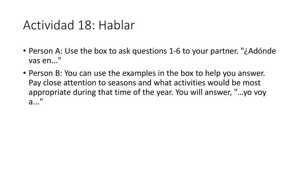 Actividad 18: Hablar Person A: Use the box to ask questions 1-6 to your partner. ¿Adónde vas en...