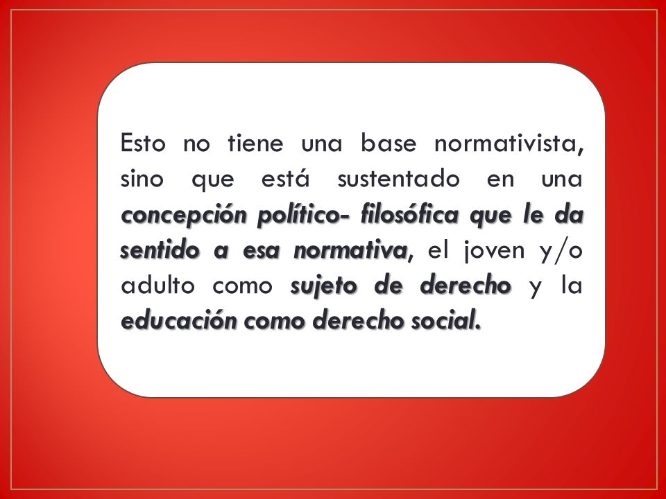 Esto no tiene una base normativista, sino que está sustentado en una concepción político- filosófica que le da sentido a esa normativa, el joven y/o adulto como sujeto de derecho y la educación como derecho social.