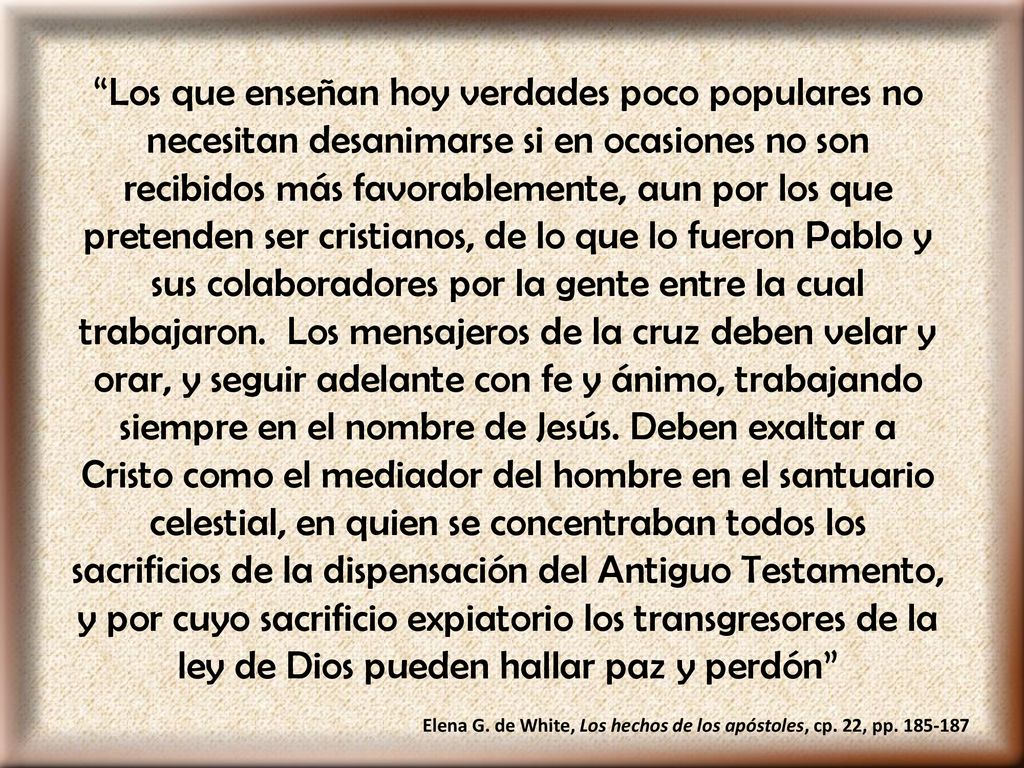 Los que enseñan hoy verdades poco populares no necesitan desanimarse si en ocasiones no son recibidos más favorablemente, aun por los que pretenden ser cristianos, de lo que lo fueron Pablo y sus colaboradores por la gente entre la cual trabajaron. Los mensajeros de la cruz deben velar y orar, y seguir adelante con fe y ánimo, trabajando siempre en el nombre de Jesús. Deben exaltar a Cristo como el mediador del hombre en el santuario celestial, en quien se concentraban todos los sacrificios de la dispensación del Antiguo Testamento, y por cuyo sacrificio expiatorio los transgresores de la ley de Dios pueden hallar paz y perdón