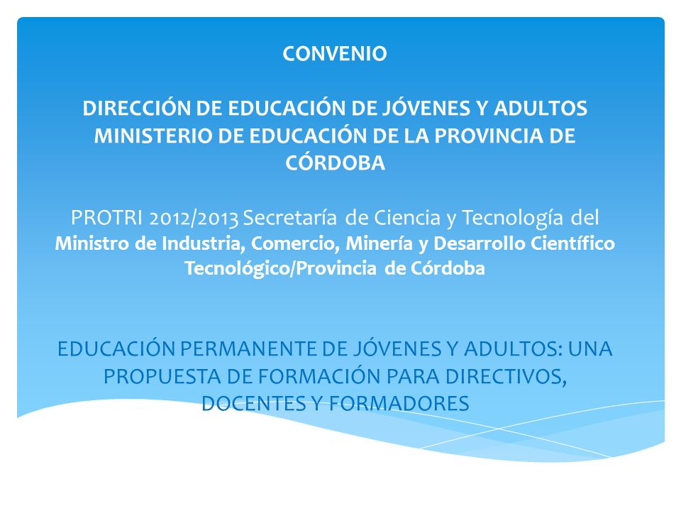 UNIVERSIDAD CATÓLICA DE CÓRDOBA FACULTAD DE EDUCACIÓN CONVENIO DIRECCIÓN DE EDUCACIÓN DE JÓVENES Y ADULTOS MINISTERIO DE EDUCACIÓN DE LA PROVINCIA DE CÓRDOBA PROTRI 2012/2013 Secretaría de Ciencia y Tecnología del Ministro de Industria, Comercio, Minería y Desarrollo Científico Tecnológico/Provincia de Córdoba EDUCACIÓN PERMANENTE DE JÓVENES Y ADULTOS: UNA PROPUESTA DE FORMACIÓN PARA DIRECTIVOS, DOCENTES Y FORMADORES