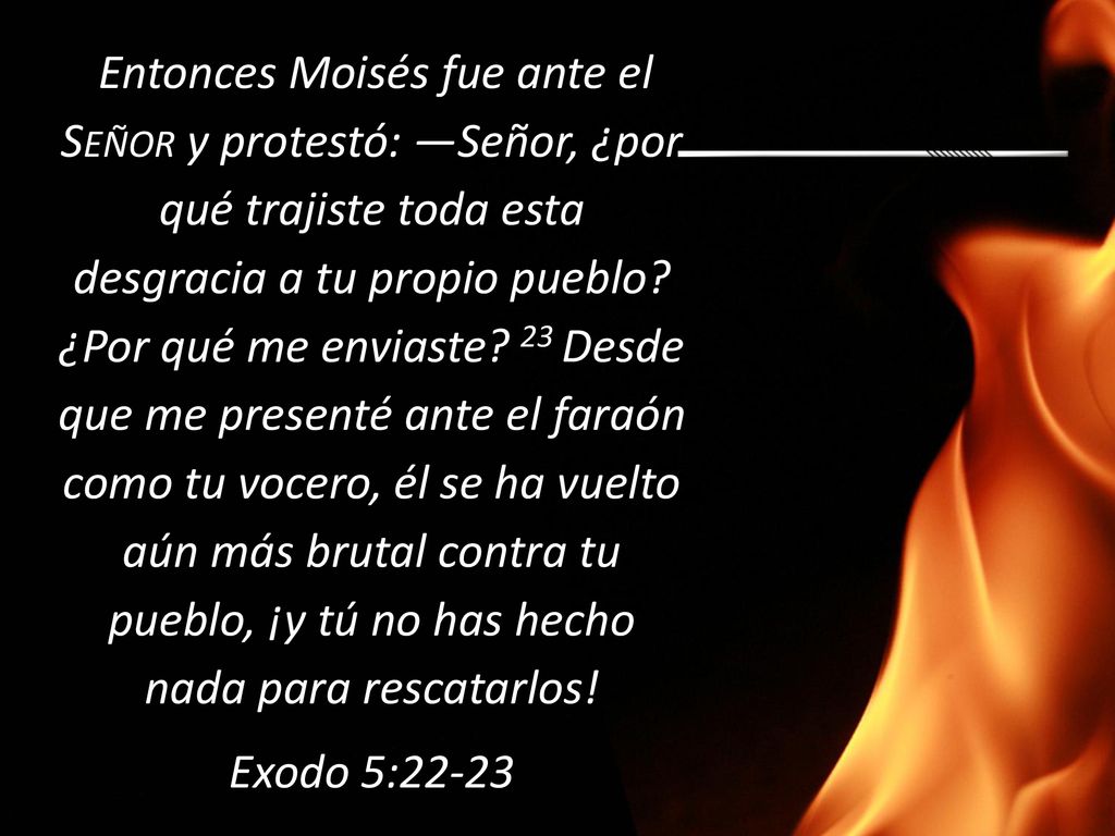 Entonces Moisés fue ante el Señor y protestó: —Señor, ¿por qué trajiste toda esta desgracia a tu propio pueblo ¿Por qué me enviaste 23 Desde que me presenté ante el faraón como tu vocero, él se ha vuelto aún más brutal contra tu pueblo, ¡y tú no has hecho nada para rescatarlos!