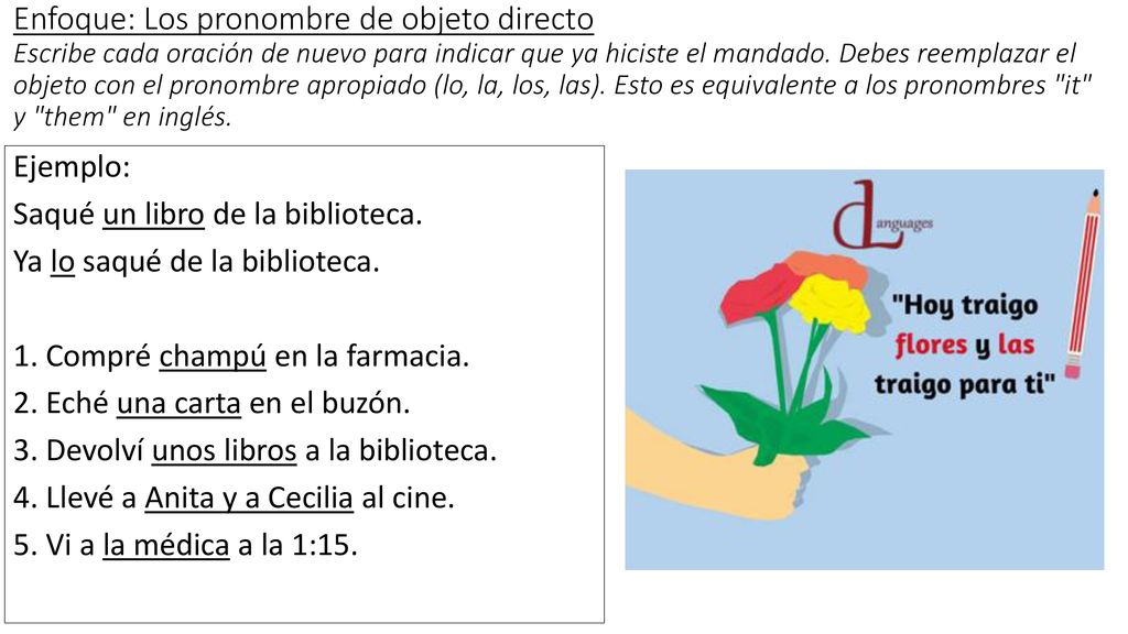 Enfoque: Los pronombre de objeto directo Escribe cada oración de nuevo para indicar que ya hiciste el mandado. Debes reemplazar el objeto con el pronombre apropiado (lo, la, los, las). Esto es equivalente a los pronombres it y them en inglés.