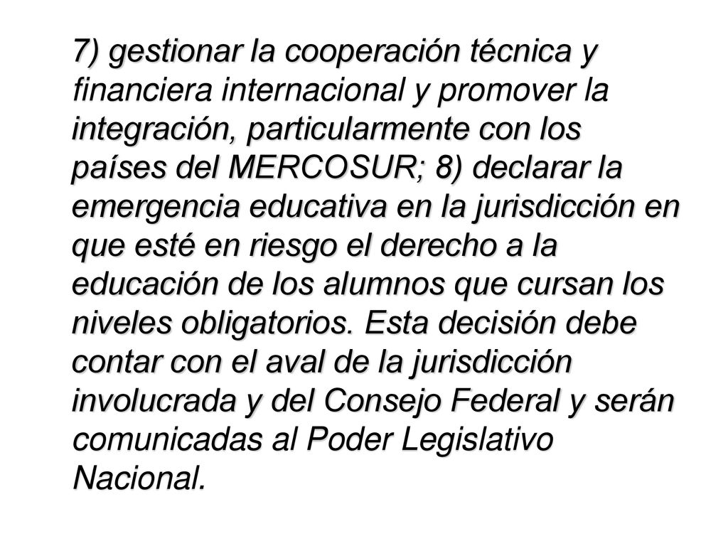 7) gestionar la cooperación técnica y financiera internacional y promover la integración, particularmente con los países del MERCOSUR; 8) declarar la emergencia educativa en la jurisdicción en que esté en riesgo el derecho a la educación de los alumnos que cursan los niveles obligatorios.