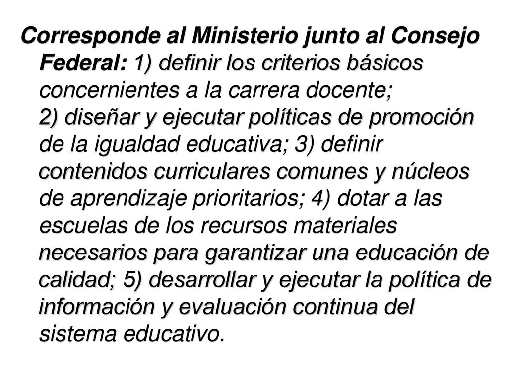 Corresponde al Ministerio junto al Consejo Federal: 1) definir los criterios básicos concernientes a la carrera docente; 2) diseñar y ejecutar políticas de promoción de la igualdad educativa; 3) definir contenidos curriculares comunes y núcleos de aprendizaje prioritarios; 4) dotar a las escuelas de los recursos materiales necesarios para garantizar una educación de calidad; 5) desarrollar y ejecutar la política de información y evaluación continua del sistema educativo.