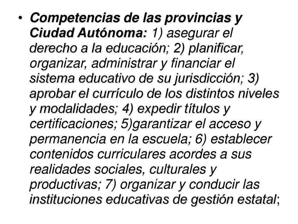Competencias de las provincias y Ciudad Autónoma: 1) asegurar el derecho a la educación; 2) planificar, organizar, administrar y financiar el sistema educativo de su jurisdicción; 3) aprobar el currículo de los distintos niveles y modalidades; 4) expedir títulos y certificaciones; 5)garantizar el acceso y permanencia en la escuela; 6) establecer contenidos curriculares acordes a sus realidades sociales, culturales y productivas; 7) organizar y conducir las instituciones educativas de gestión estatal;