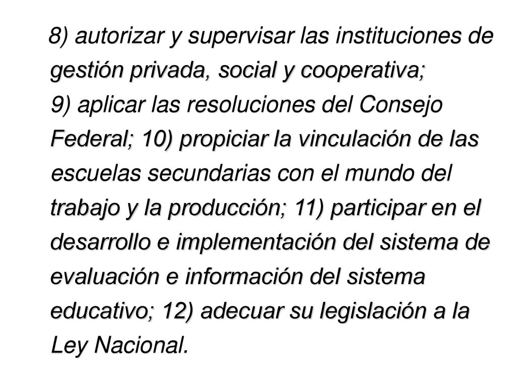8) autorizar y supervisar las instituciones de gestión privada, social y cooperativa; 9) aplicar las resoluciones del Consejo Federal; 10) propiciar la vinculación de las escuelas secundarias con el mundo del trabajo y la producción; 11) participar en el desarrollo e implementación del sistema de evaluación e información del sistema educativo; 12) adecuar su legislación a la Ley Nacional.
