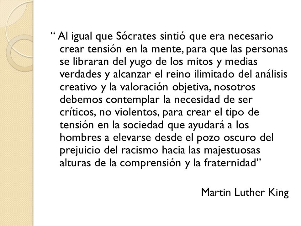 Al igual que Sócrates sintió que era necesario crear tensión en la mente, para que las personas se libraran del yugo de los mitos y medias verdades y alcanzar el reino ilimitado del análisis creativo y la valoración objetiva, nosotros debemos contemplar la necesidad de ser críticos, no violentos, para crear el tipo de tensión en la sociedad que ayudará a los hombres a elevarse desde el pozo oscuro del prejuicio del racismo hacia las majestuosas alturas de la comprensión y la fraternidad