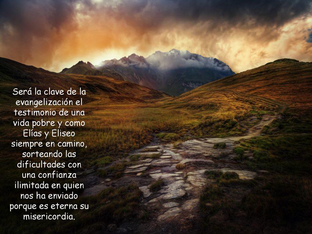 Será la clave de la evangelización el testimonio de una vida pobre y como Elías y Eliseo siempre en camino, sorteando las dificultades con una confianza ilimitada en quien nos ha enviado porque es eterna su misericordia.