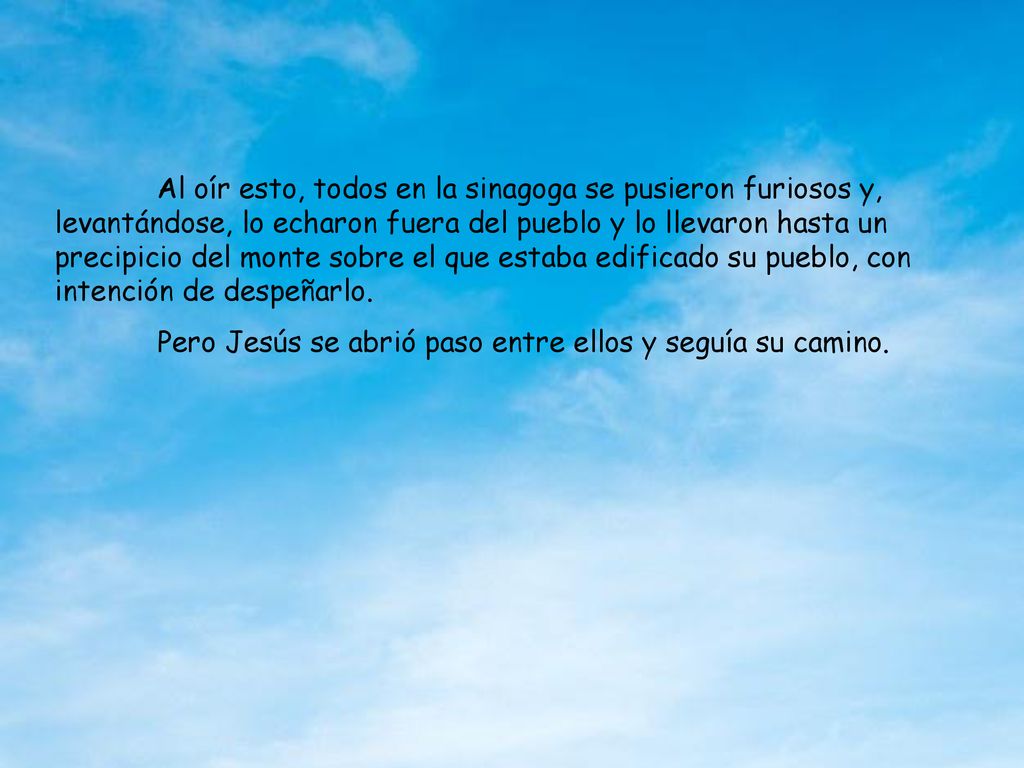 Al oír esto, todos en la sinagoga se pusieron furiosos y, levantándose, lo echaron fuera del pueblo y lo llevaron hasta un precipicio del monte sobre el que estaba edificado su pueblo, con intención de despeñarlo.