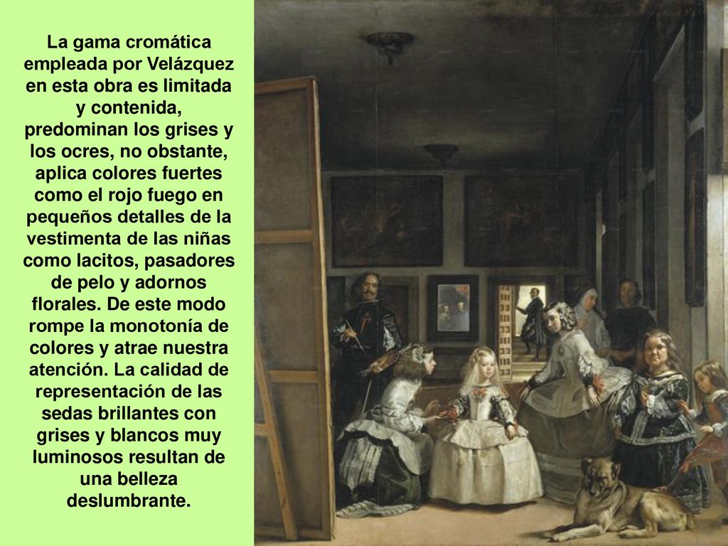 La gama cromática empleada por Velázquez en esta obra es limitada y contenida, predominan los grises y los ocres, no obstante, aplica colores fuertes como el rojo fuego en pequeños detalles de la vestimenta de las niñas como lacitos, pasadores de pelo y adornos florales.
