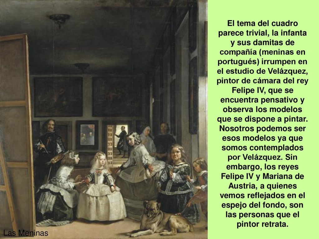 El tema del cuadro parece trivial, la infanta y sus damitas de compañía (meninas en portugués) irrumpen en el estudio de Velázquez, pintor de cámara del rey Felipe IV, que se encuentra pensativo y observa los modelos que se dispone a pintar. Nosotros podemos ser esos modelos ya que somos contemplados por Velázquez. Sin embargo, los reyes Felipe IV y Mariana de Austria, a quienes vemos reflejados en el espejo del fondo, son las personas que el pintor retrata.