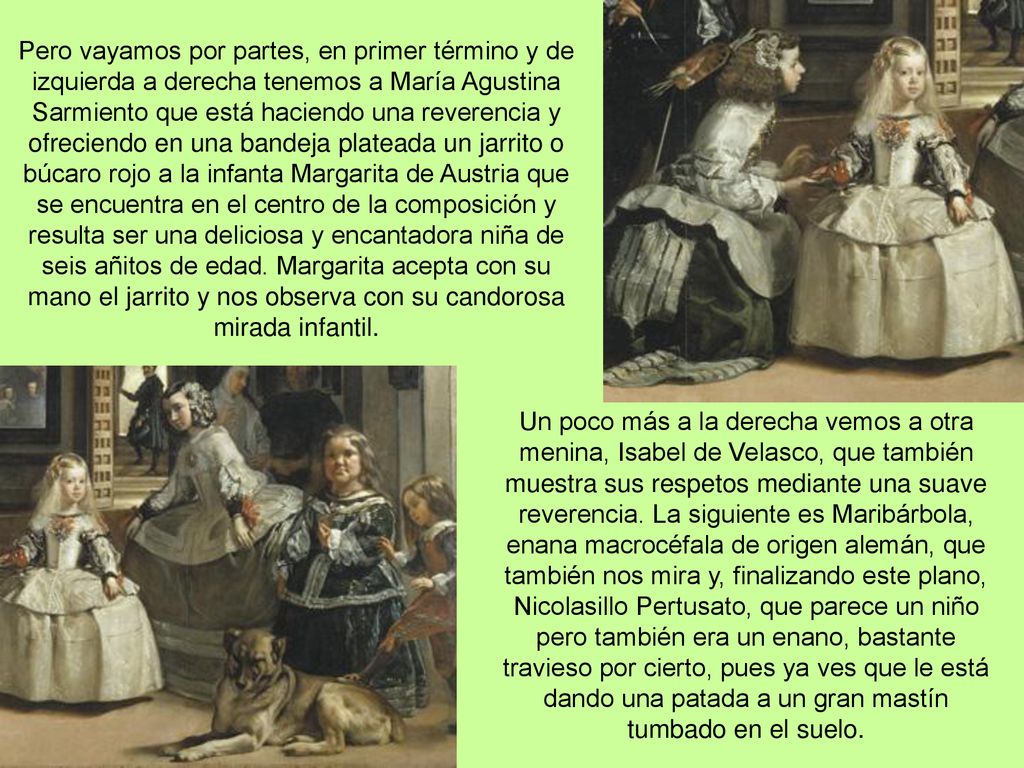 Pero vayamos por partes, en primer término y de izquierda a derecha tenemos a María Agustina Sarmiento que está haciendo una reverencia y ofreciendo en una bandeja plateada un jarrito o búcaro rojo a la infanta Margarita de Austria que se encuentra en el centro de la composición y resulta ser una deliciosa y encantadora niña de seis añitos de edad. Margarita acepta con su mano el jarrito y nos observa con su candorosa mirada infantil.