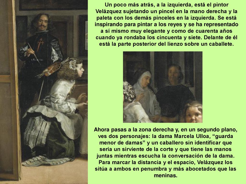 Un poco más atrás, a la izquierda, está el pintor Velázquez sujetando un pincel en la mano derecha y la paleta con los demás pinceles en la izquierda. Se está inspirando para pintar a los reyes y se ha representado a sí mismo muy elegante y como de cuarenta años cuando ya rondaba los cincuenta y siete. Delante de él está la parte posterior del lienzo sobre un caballete.