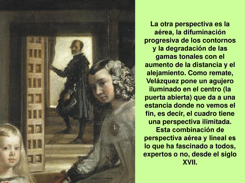 La otra perspectiva es la aérea, la difuminación progresiva de los contornos y la degradación de las gamas tonales con el aumento de la distancia y el alejamiento. Como remate, Velázquez pone un agujero iluminado en el centro (la puerta abierta) que da a una estancia donde no vemos el fin, es decir, el cuadro tiene una perspectiva ilimitada.