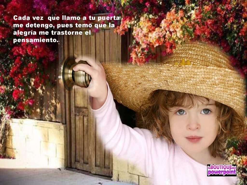 Cada vez que llamo a tu puerta me detengo, pues temo que la alegría me trastorne el pensamiento.