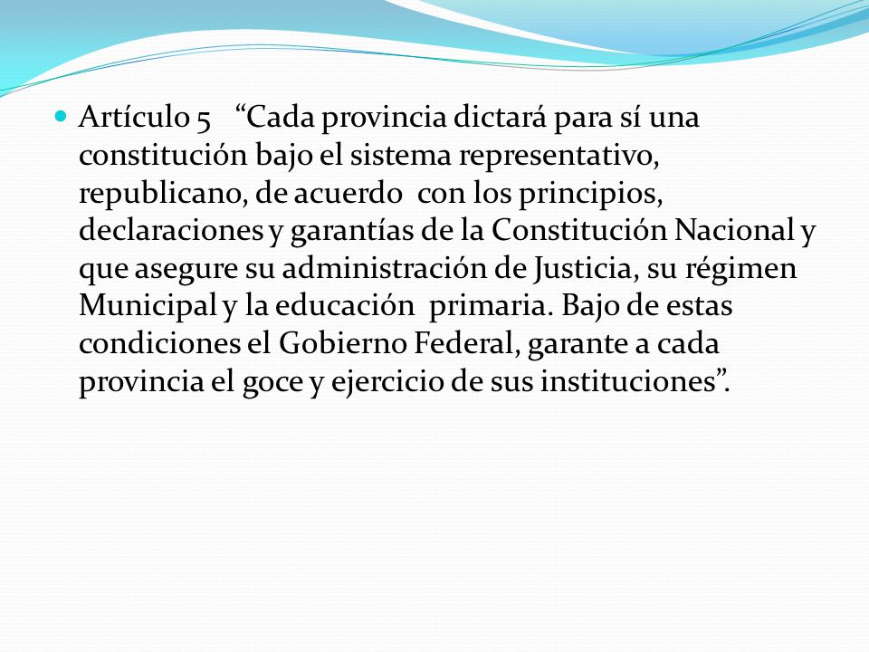 Artículo 5 Cada provincia dictará para sí una constitución bajo el sistema representativo, republicano, de acuerdo con los principios, declaraciones y garantías de la Constitución Nacional y que asegure su administración de Justicia, su régimen Municipal y la educación primaria.