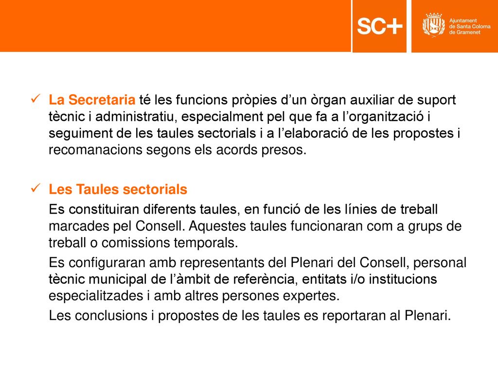 La Secretaria té les funcions pròpies d’un òrgan auxiliar de suport tècnic i administratiu, especialment pel que fa a l’organització i seguiment de les taules sectorials i a l’elaboració de les propostes i recomanacions segons els acords presos.
