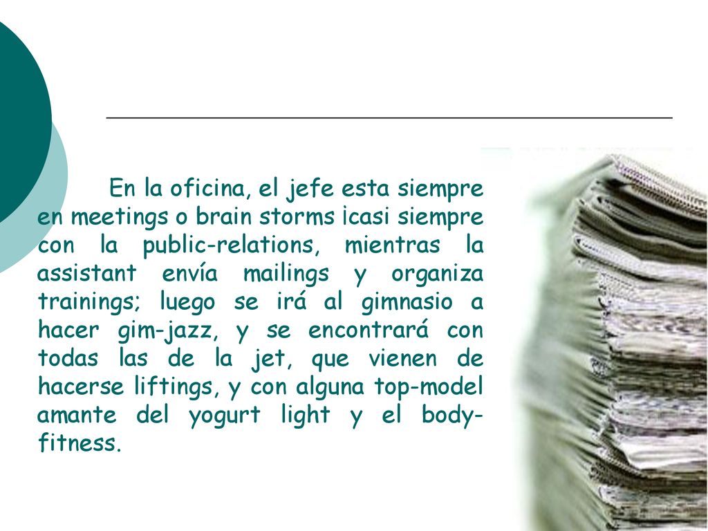 En la oficina, el jefe esta siempre en meetings o brain storms ¡casi siempre con la public-relations, mientras la assistant envía mailings y organiza trainings; luego se irá al gimnasio a hacer gim-jazz, y se encontrará con todas las de la jet, que vienen de hacerse liftings, y con alguna top-model amante del yogurt light y el body-fitness.