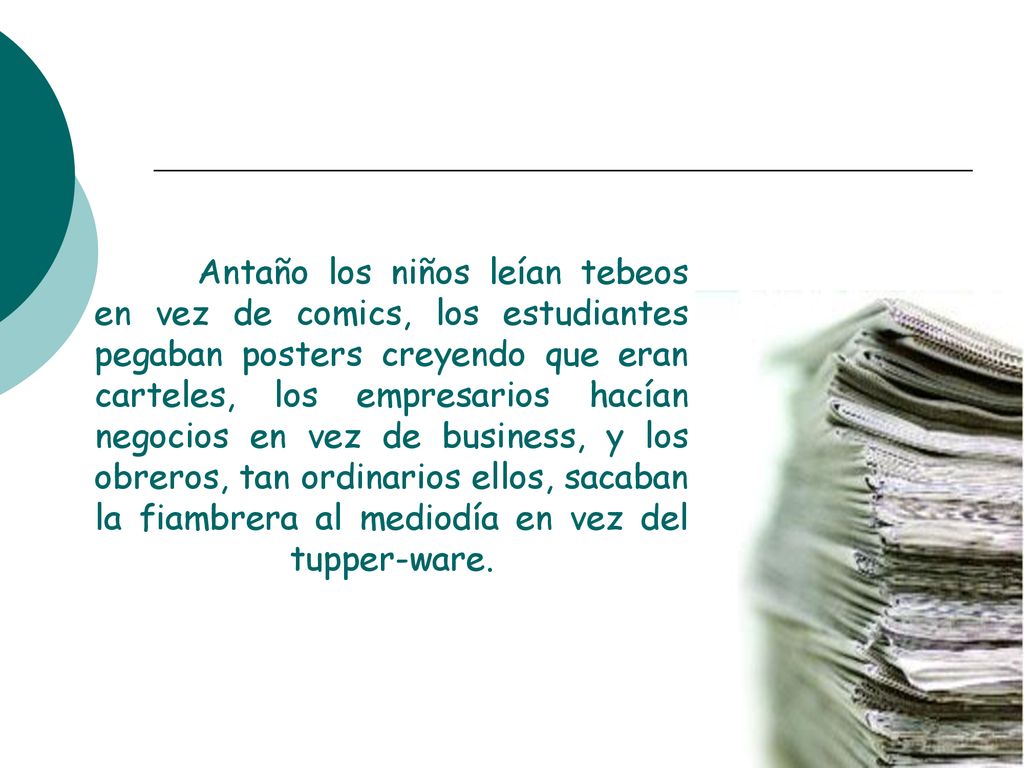 Antaño los niños leían tebeos en vez de comics, los estudiantes pegaban posters creyendo que eran carteles, los empresarios hacían negocios en vez de business, y los obreros, tan ordinarios ellos, sacaban la fiambrera al mediodía en vez del tupper-ware.