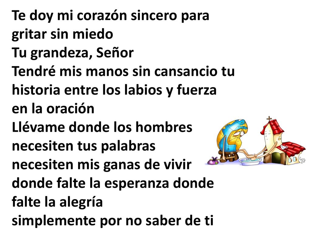Te doy mi corazón sincero para gritar sin miedo Tu grandeza, Señor Tendré mis manos sin cansancio tu historia entre los labios y fuerza en la oración Llévame donde los hombres necesiten tus palabras necesiten mis ganas de vivir donde falte la esperanza donde falte la alegría simplemente por no saber de ti
