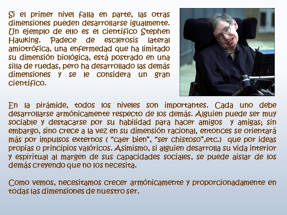 Si el primer nivel falla en parte, las otras dimensiones pueden desarrollarse igualmente. Un ejemplo de ello es el científico Stephen Hawking. Padece de esclerosis lateral amiotrófica, una enfermedad que ha limitado su dimensión biológica, está postrado en una silla de ruedas, pero ha desarrollado las demás dimensiones y se le considera un gran científico.
