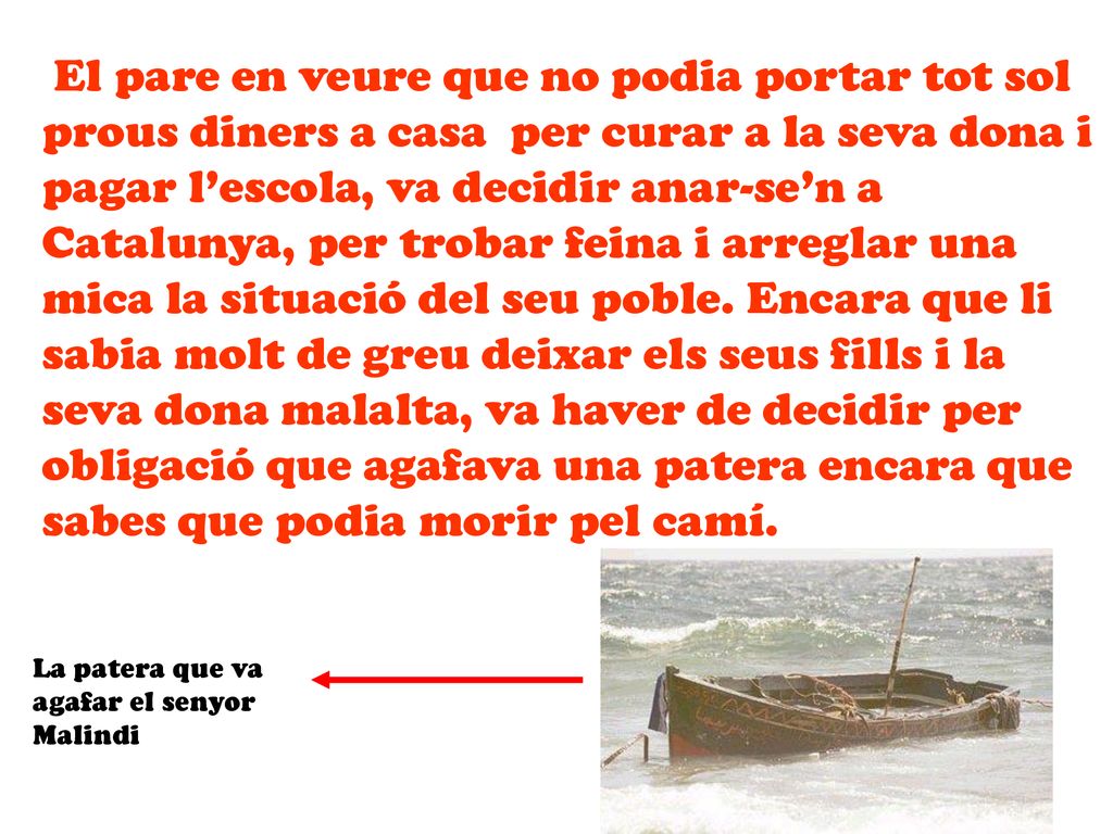 El pare en veure que no podia portar tot sol prous diners a casa per curar a la seva dona i pagar l’escola, va decidir anar-se’n a Catalunya, per trobar feina i arreglar una mica la situació del seu poble. Encara que li sabia molt de greu deixar els seus fills i la seva dona malalta, va haver de decidir per obligació que agafava una patera encara que sabes que podia morir pel camí.