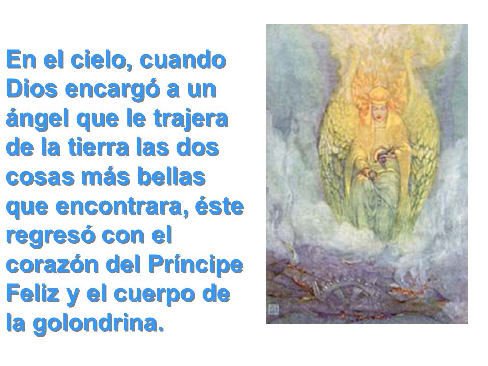 En el cielo, cuando Dios encargó a un ángel que le trajera de la tierra las dos cosas más bellas que encontrara, éste regresó con el corazón del Príncipe Feliz y el cuerpo de la golondrina.