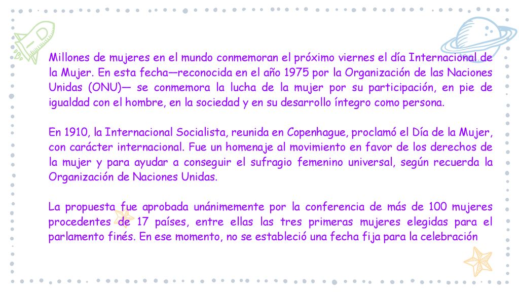 Millones de mujeres en el mundo conmemoran el próximo viernes el día Internacional de la Mujer. En esta fecha—reconocida en el año 1975 por la Organización de las Naciones Unidas (ONU)— se conmemora la lucha de la mujer por su participación, en pie de igualdad con el hombre, en la sociedad y en su desarrollo íntegro como persona.