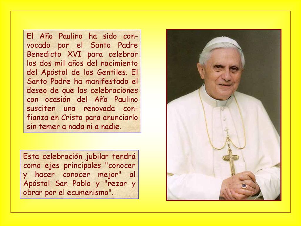 El Año Paulino ha sido con-vocado por el Santo Padre Benedicto XVI para celebrar los dos mil años del nacimiento del Apóstol de los Gentiles. El Santo Padre ha manifestado el deseo de que las celebraciones con ocasión del Año Paulino susciten una renovada con-fianza en Cristo para anunciarlo sin temer a nada ni a nadie.