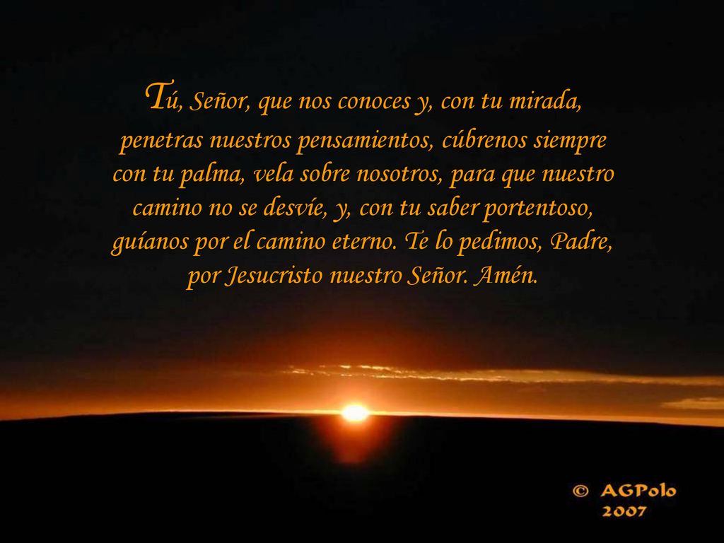 Tú, Señor, que nos conoces y, con tu mirada, penetras nuestros pensamientos, cúbrenos siempre con tu palma, vela sobre nosotros, para que nuestro camino no se desvíe, y, con tu saber portentoso, guíanos por el camino eterno.
