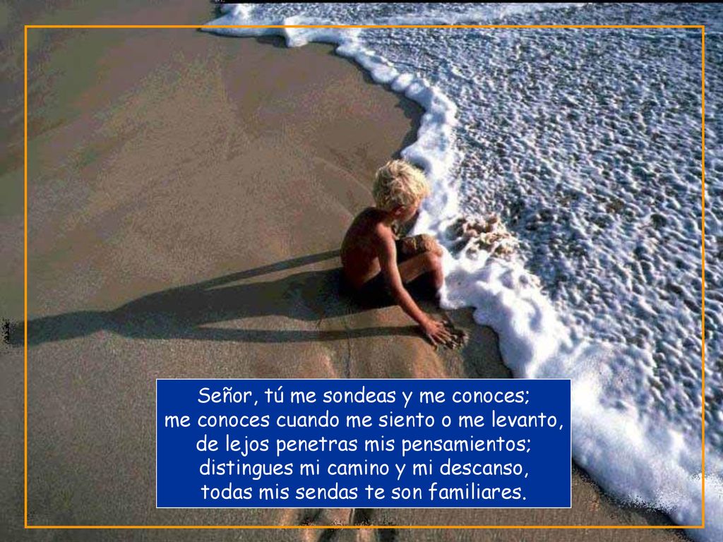 Señor, tú me sondeas y me conoces; me conoces cuando me siento o me levanto, de lejos penetras mis pensamientos; distingues mi camino y mi descanso, todas mis sendas te son familiares.