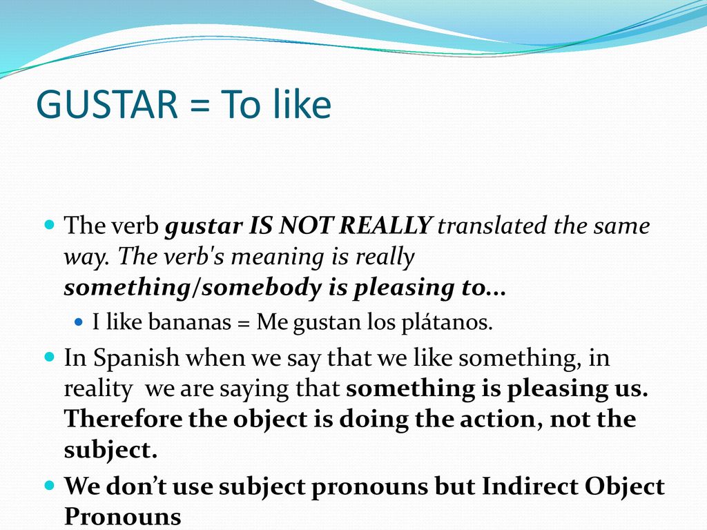 GUSTAR = To like The verb gustar IS NOT REALLY translated the same way. The verb s meaning is really something/somebody is pleasing to...