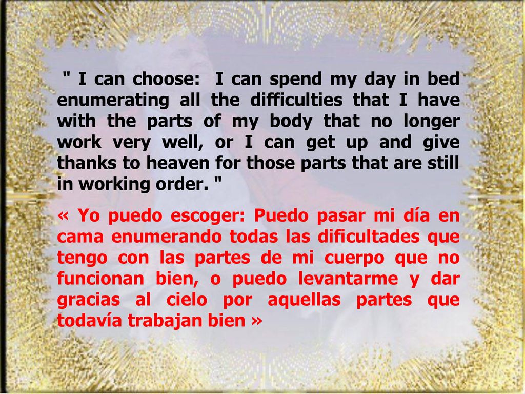 I can choose: I can spend my day in bed enumerating all the difficulties that I have with the parts of my body that no longer work very well, or I can get up and give thanks to heaven for those parts that are still in working order.