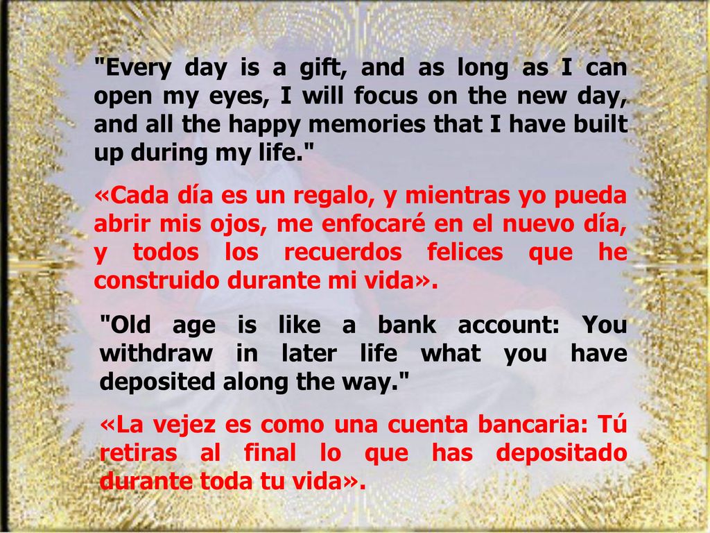 Every day is a gift, and as long as I can open my eyes, I will focus on the new day, and all the happy memories that I have built up during my life.