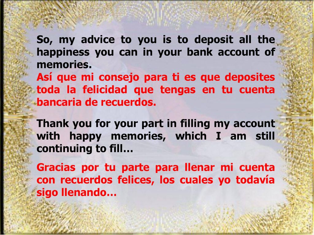 So, my advice to you is to deposit all the happiness you can in your bank account of memories.