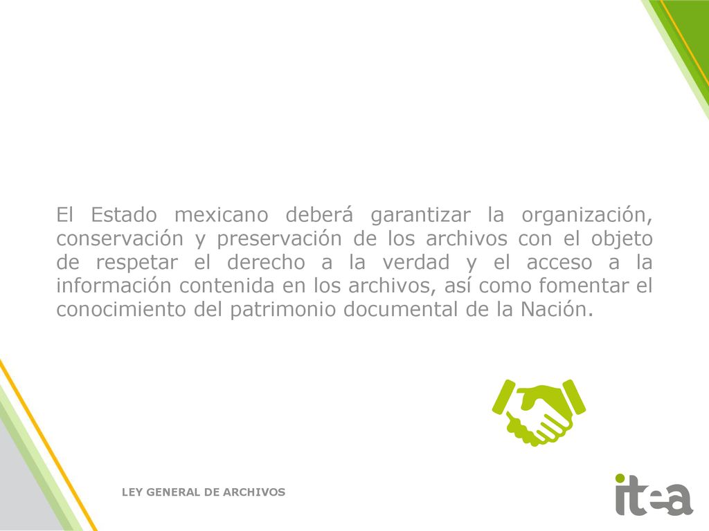El Estado mexicano deberá garantizar la organización, conservación y preservación de los archivos con el objeto de respetar el derecho a la verdad y el acceso a la información contenida en los archivos, así como fomentar el conocimiento del patrimonio documental de la Nación.