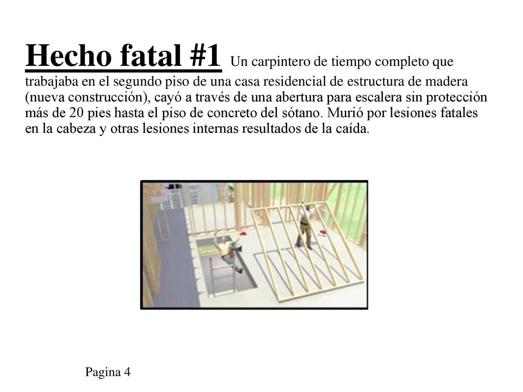 Hecho fatal #1 Un carpintero de tiempo completo que trabajaba en el segundo piso de una casa residencial de estructura de madera (nueva construcción), cayó a través de una abertura para escalera sin protección más de 20 pies hasta el piso de concreto del sótano. Murió por lesiones fatales en la cabeza y otras lesiones internas resultados de la caída.