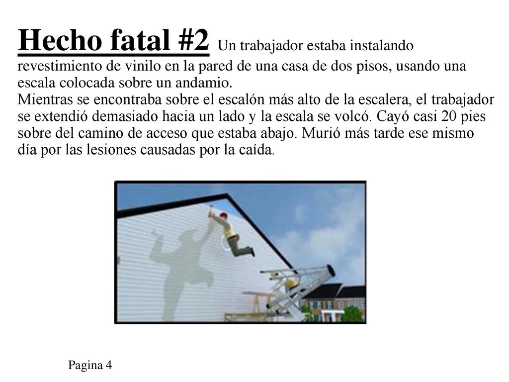 Hecho fatal #2 Un trabajador estaba instalando revestimiento de vinilo en la pared de una casa de dos pisos, usando una escala colocada sobre un andamio. Mientras se encontraba sobre el escalón más alto de la escalera, el trabajador se extendió demasiado hacia un lado y la escala se volcó. Cayó casi 20 pies sobre del camino de acceso que estaba abajo. Murió más tarde ese mismo día por las lesiones causadas por la caída.