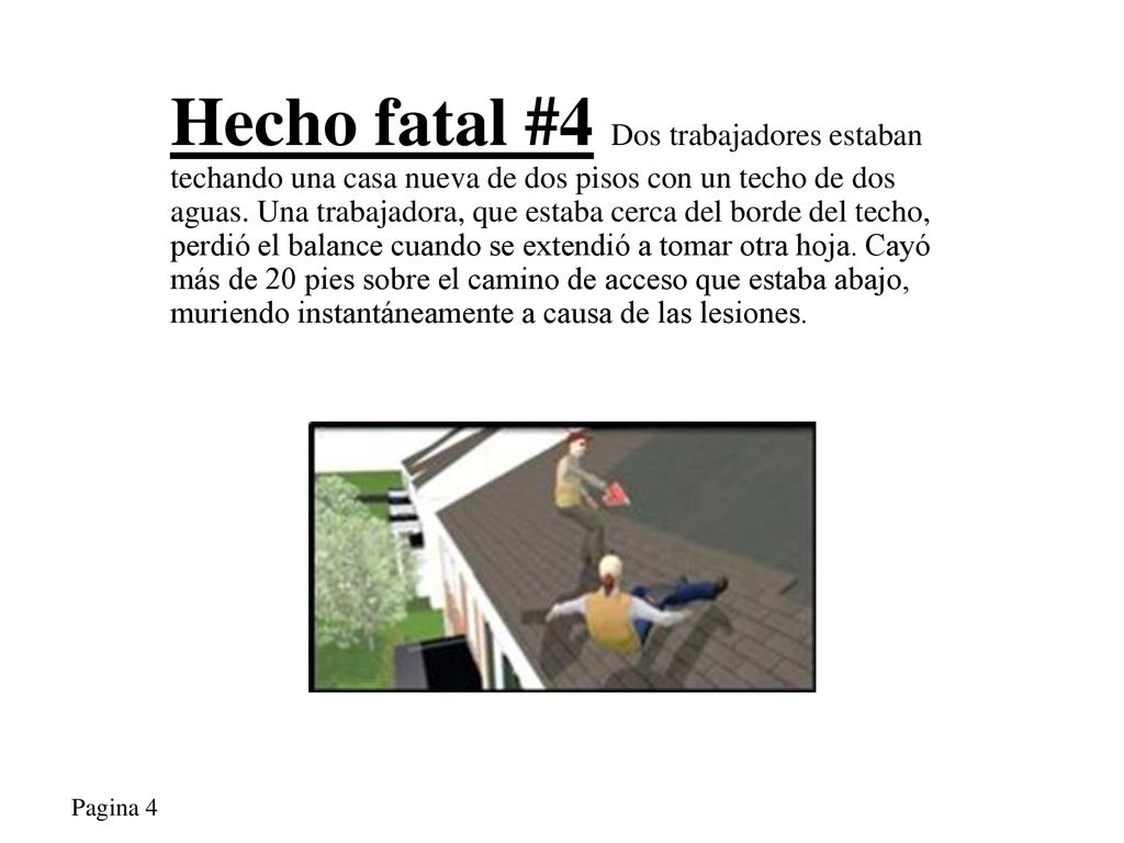 Hecho fatal #4 Dos trabajadores estaban techando una casa nueva de dos pisos con un techo de dos aguas. Una trabajadora, que estaba cerca del borde del techo, perdió el balance cuando se extendió a tomar otra hoja. Cayó más de 20 pies sobre el camino de acceso que estaba abajo, muriendo instantáneamente a causa de las lesiones.