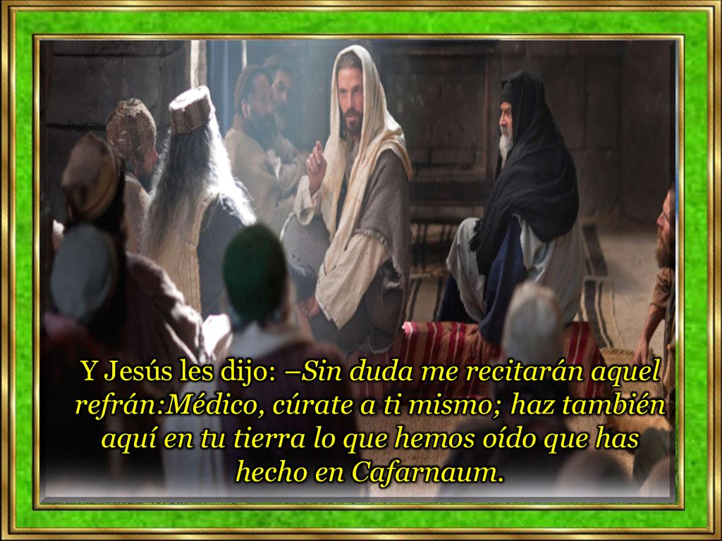 Y Jesús les dijo: –Sin duda me recitarán aquel refrán:Médico, cúrate a ti mismo; haz también aquí en tu tierra lo que hemos oído que has hecho en Cafarnaum.