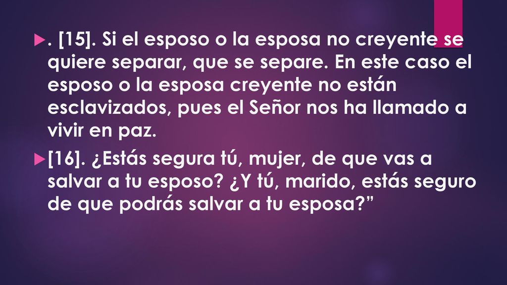 . [15]. Si el esposo o la esposa no creyente se quiere separar, que se separe. En este caso el esposo o la esposa creyente no están esclavizados, pues el Señor nos ha llamado a vivir en paz.
