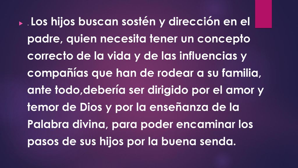 . Los hijos buscan sostén y dirección en el padre, quien necesita tener un concepto correcto de la vida y de las influencias y compañías que han de rodear a su familia, ante todo,debería ser dirigido por el amor y temor de Dios y por la enseñanza de la Palabra divina, para poder encaminar los pasos de sus hijos por la buena senda.