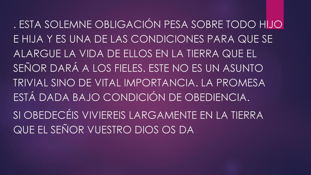 . Esta solemne obligación pesa sobre todo hijo e hija y es una de las condiciones para que se alargue la vida de ellos en la tierra que el Señor dará a los fieles. Este no es un asunto trivial sino de vital importancia. La promesa está dada bajo condición de obediencia.