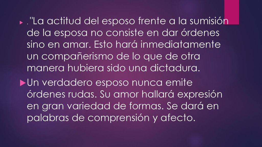 . La actitud del esposo frente a la sumisión de la esposa no consiste en dar órdenes sino en amar. Esto hará inmediatamente un compañerismo de lo que de otra manera hubiera sido una dictadura.