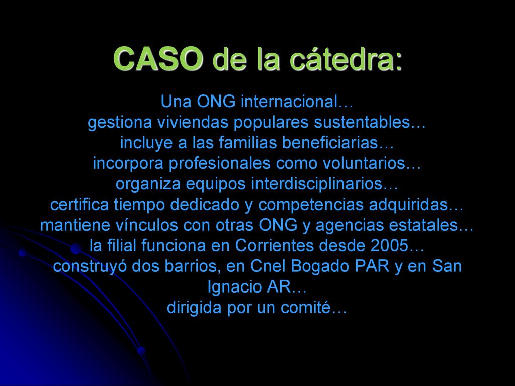 CASO de la cátedra: Una ONG internacional… gestiona viviendas populares sustentables… incluye a las familias beneficiarias… incorpora profesionales como voluntarios… organiza equipos interdisciplinarios… certifica tiempo dedicado y competencias adquiridas… mantiene vínculos con otras ONG y agencias estatales… la filial funciona en Corrientes desde 2005… construyó dos barrios, en Cnel Bogado PAR y en San Ignacio AR… dirigida por un comité…