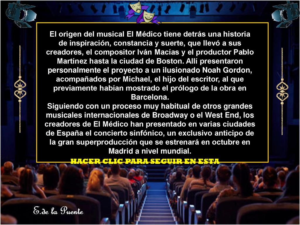 El origen del musical El Médico tiene detrás una historia de inspiración, constancia y suerte, que llevó a sus creadores, el compositor Iván Macías y el productor Pablo Martínez hasta la ciudad de Boston. Allí presentaron personalmente el proyecto a un ilusionado Noah Gordon, acompañados por Michael, el hijo del escritor, al que previamente habían mostrado el prólogo de la obra en Barcelona.