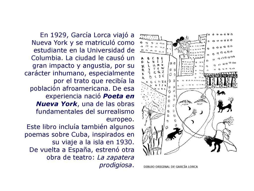 En 1929, García Lorca viajó a Nueva York y se matriculó como estudiante en la Universidad de Columbia. La ciudad le causó un gran impacto y angustia, por su carácter inhumano, especialmente por el trato que recibía la población afroamericana. De esa experiencia nació Poeta en Nueva York, una de las obras fundamentales del surrealismo europeo.