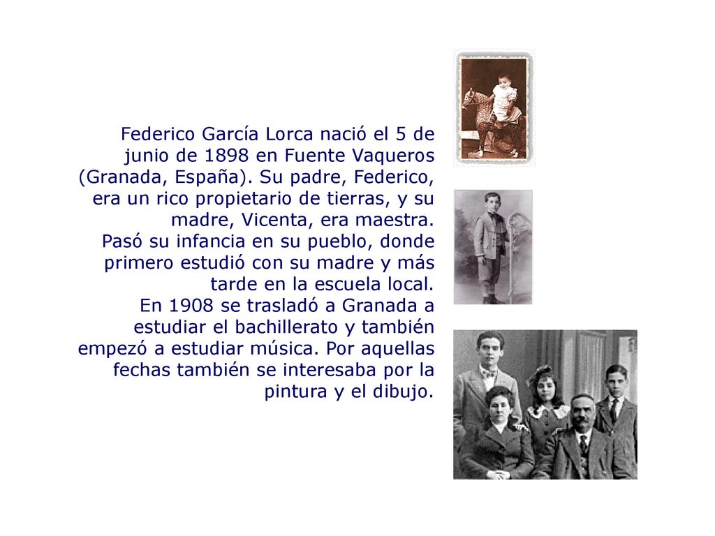 Federico García Lorca nació el 5 de junio de 1898 en Fuente Vaqueros (Granada, España). Su padre, Federico, era un rico propietario de tierras, y su madre, Vicenta, era maestra.