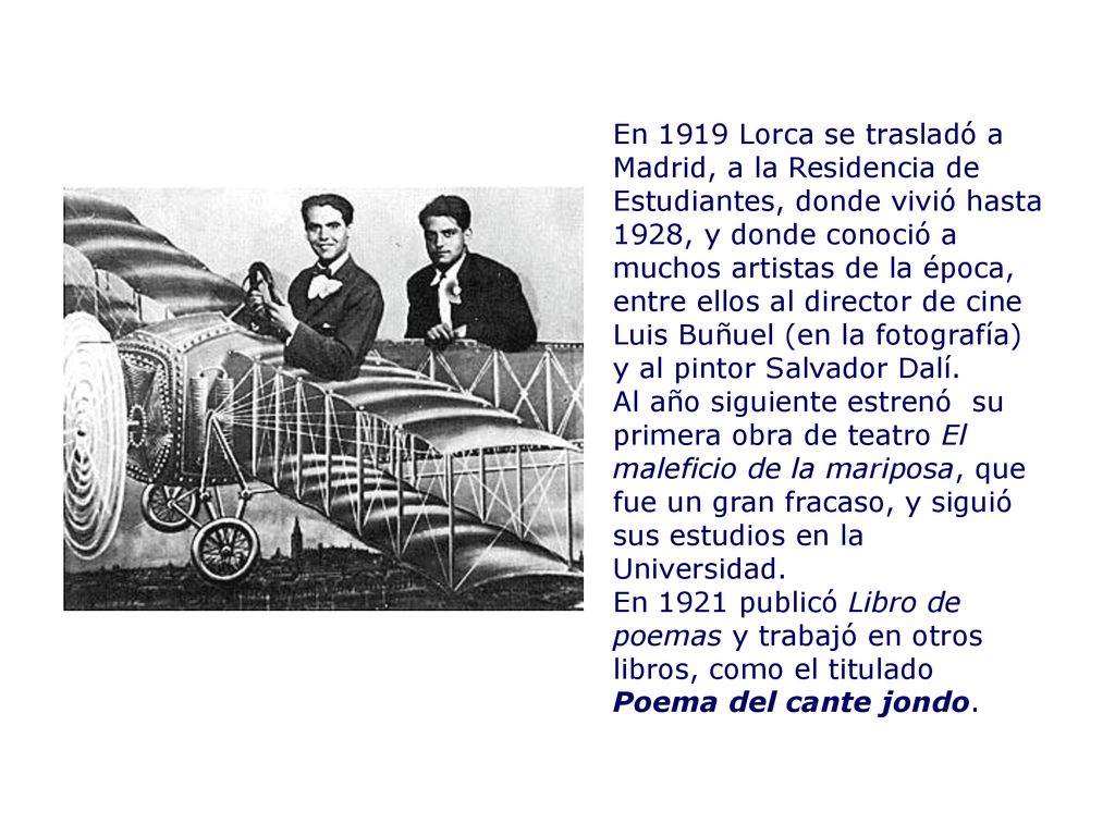 En 1919 Lorca se trasladó a Madrid, a la Residencia de Estudiantes, donde vivió hasta 1928, y donde conoció a muchos artistas de la época, entre ellos al director de cine Luis Buñuel (en la fotografía) y al pintor Salvador Dalí.