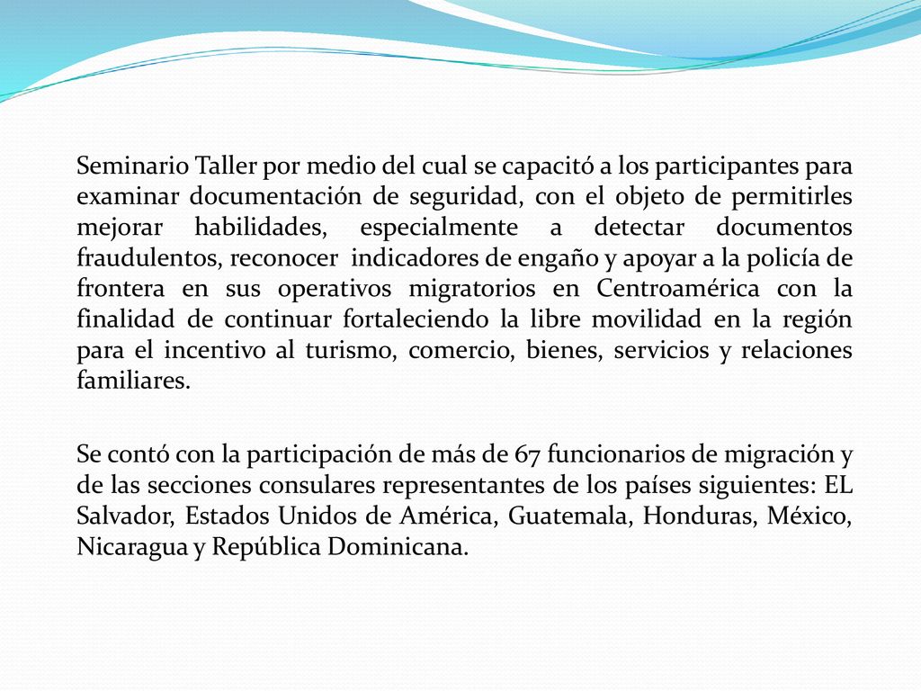 Seminario Taller por medio del cual se capacitó a los participantes para examinar documentación de seguridad, con el objeto de permitirles mejorar habilidades, especialmente a detectar documentos fraudulentos, reconocer indicadores de engaño y apoyar a la policía de frontera en sus operativos migratorios en Centroamérica con la finalidad de continuar fortaleciendo la libre movilidad en la región para el incentivo al turismo, comercio, bienes, servicios y relaciones familiares.